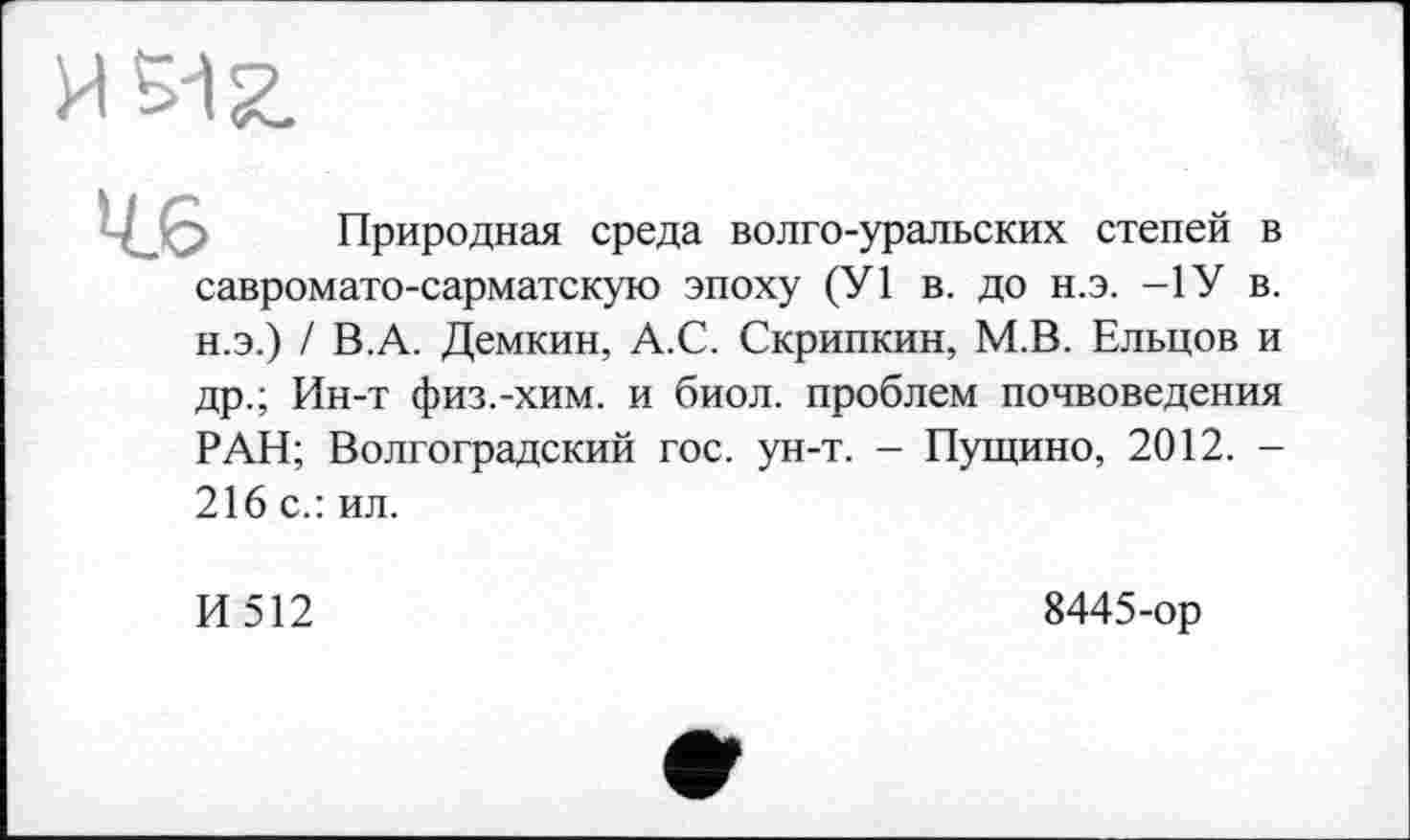 ﻿И 512.
Природная среда волго-уральских степей в савромато-сарматскую эпоху (У1 в. до н.э. -1У в. н.э.) / В.А. Демкин, А.С. Скрипкин, М.В. Ельцов и др.; Ин-т физ.-хим. и биол. проблем почвоведения РАН; Волгоградский гос. ун-т. - Пущино, 2012. -216 с.: ил.
И512
8445-ор